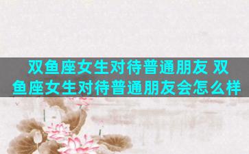 双鱼座女生对待普通朋友 双鱼座女生对待普通朋友会怎么样